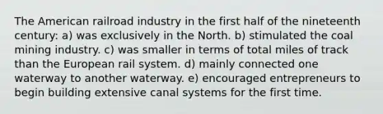 The American railroad industry in the first half of the nineteenth century: a) was exclusively in the North. b) stimulated the coal mining industry. c) was smaller in terms of total miles of track than the European rail system. d) mainly connected one waterway to another waterway. e) encouraged entrepreneurs to begin building extensive canal systems for the first time.