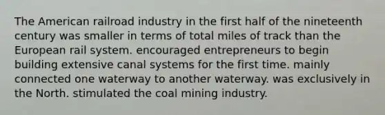 The American railroad industry in the first half of the nineteenth century was smaller in terms of total miles of track than the European rail system. encouraged entrepreneurs to begin building extensive canal systems for the first time. mainly connected one waterway to another waterway. was exclusively in the North. stimulated the coal mining industry.