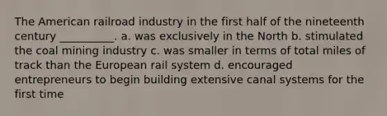 The American railroad industry in the first half of the nineteenth century __________. a. was exclusively in the North b. stimulated the coal mining industry c. was smaller in terms of total miles of track than the European rail system d. encouraged entrepreneurs to begin building extensive canal systems for the first time