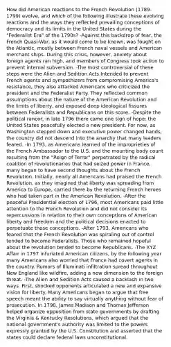 How did American reactions to the French Revolution (1789-1799) evolve, and which of the following illustrate these evolving reactions and the ways they reflected prevailing conceptions of democracy and its limits in the United States during the "Federalist Era" of the 1790s? -Against this backdrop of fear, the French Quasi-War, as it would come to be known, was fought on the Atlantic, mostly between French naval vessels and American merchant ships. During this crisis, however, anxiety about foreign agents ran high, and members of Congress took action to prevent internal subversion. -The most controversial of these steps were the Alien and Sedition Acts.Intended to prevent French agents and sympathizers from compromising America's resistance, they also attacked Americans who criticized the president and the Federalist Party. They reflected common assumptions about the nature of the American Revolution and the limits of liberty, and exposed deep ideological fissures between Federalists and Republicans on this score. -Despite the political rancor, in late 1796 there came one sign of hope: the United States peacefully elected a new president. For now, as Washington stepped down and executive power changed hands, the country did not descend into the anarchy that many leaders feared. -In 1793, as Americans learned of the improprieties of the French Ambassador to the U.S. and the mounting body count resulting from the "Reign of Terror" perpetrated by the radical coalition of revolutionaries that had seized power in France, many began to have second thoughts about the French Revolution. Initially, nearly all Americans had praised the French Revolution, as they imagined that liberty was spreading from America to Europe, carried there by the returning French heroes who had taken part in the American Revolution. -After the peaceful Presidential election of 1796, most Americans paid little attention to the French Revolution and did not consider its repercussions in relation to their own conceptions of American liberty and freedom and the political decisions enacted to perpetuate those conceptions. -After 1793, Americans who feared that the French Revolution was spiraling out of control tended to become Federalists. Those who remained hopeful about the revolution tended to become Republicans. -The XYZ Affair in 1797 infuriated American citizens, by the following year many Americans also worried that France had covert agents in the country. Rumors of Illuminati infiltration spread throughout New England like wildfire, adding a new dimension to the foreign threat. -The Alien and Sedition Acts caused a backlash in two ways. First, shocked opponents articulated a new and expansive vision for liberty. Many Americans began to argue that free speech meant the ability to say virtually anything without fear of prosecution. In 1798, James Madison and Thomas Jefferson helped organize opposition from state governments by drafting the Virginia & Kentucky Resolutions, which argued that the national government's authority was limited to the powers expressly granted by the U.S. Constitution and asserted that the states could declare federal laws unconstitutional.