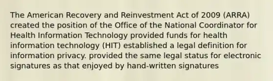 The American Recovery and Reinvestment Act of 2009 (ARRA) created the position of the Office of the National Coordinator for Health Information Technology provided funds for health information technology (HIT) established a legal definition for information privacy. provided the same legal status for electronic signatures as that enjoyed by hand-written signatures