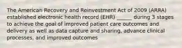 The American Recovery and Reinvestment Act of 2009 (ARRA) established electronic health record (EHR) ______ during 3 stages to achieve the goal of improved patient care outcomes and delivery as well as data capture and sharing, advance clinical processes, and improved outcomes