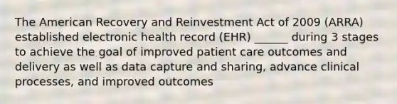 The American Recovery and Reinvestment Act of 2009 (ARRA) established electronic health record (EHR) ______ during 3 stages to achieve the goal of improved patient care outcomes and delivery as well as data capture and sharing, advance clinical processes, and improved outcomes