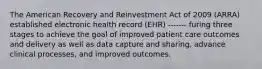 The American Recovery and Reinvestment Act of 2009 (ARRA) established electronic health record (EHR) ------- furing three stages to achieve the goal of improved patient care outcomes and delivery as well as data capture and sharing, advance clinical processes, and improved outcomes.