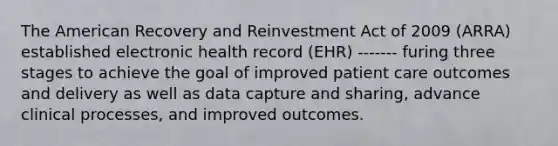 The American Recovery and Reinvestment Act of 2009 (ARRA) established electronic health record (EHR) ------- furing three stages to achieve the goal of improved patient care outcomes and delivery as well as data capture and sharing, advance clinical processes, and improved outcomes.