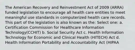 The American Recovery and Reinvestment Act of 2009 (ARRA) funded legislation to encourage all health care entities to meet meaningful use standards in computerized health care records. This part of the legislation is also known as the: Select one: a. Certification Commission for Healthcare Information Technology(CCHIT) b. Social Security Act c. Health Information Technology for Economic and Clinical Health (HITECH) Act d. Health Information Portability and Accountability Act (HIPAA