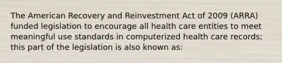 The American Recovery and Reinvestment Act of 2009 (ARRA) funded legislation to encourage all health care entities to meet meaningful use standards in computerized health care records; this part of the legislation is also known as: