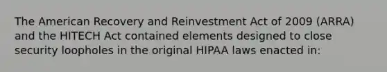 The American Recovery and Reinvestment Act of 2009 (ARRA) and the HITECH Act contained elements designed to close security loopholes in the original HIPAA laws enacted in: