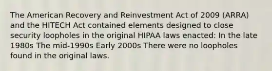 The American Recovery and Reinvestment Act of 2009 (ARRA) and the HITECH Act contained elements designed to close security loopholes in the original HIPAA laws enacted: In the late 1980s The mid-1990s Early 2000s There were no loopholes found in the original laws.