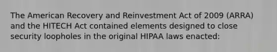 The American Recovery and Reinvestment Act of 2009 (ARRA) and the HITECH Act contained elements designed to close security loopholes in the original HIPAA laws enacted: