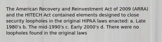 The American Recovery and Reinvestment Act of 2009 (ARRA) and the HITECH Act contained elements designed to close security loopholes in the original HIPAA laws enacted: a. Late 1980's b. The mid-1990's c. Early 2000's d. There were no loopholes found in the original laws