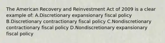 The American Recovery and Reinvestment Act of 2009 is a clear example of: A.Discretionary expansionary fiscal policy B.Discretionary contractionary fiscal policy C.Nondiscretionary contractionary fiscal policy D.Nondiscretionary expansionary fiscal policy