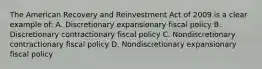 The American Recovery and Reinvestment Act of 2009 is a clear example of: A. Discretionary expansionary fiscal policy B. Discretionary contractionary fiscal policy C. Nondiscretionary contractionary fiscal policy D. Nondiscretionary expansionary fiscal policy