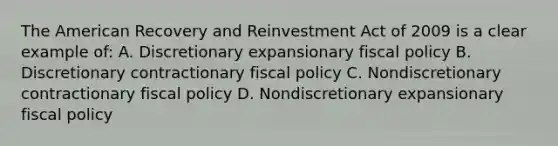 The American Recovery and Reinvestment Act of 2009 is a clear example of: A. Discretionary expansionary fiscal policy B. Discretionary contractionary fiscal policy C. Nondiscretionary contractionary fiscal policy D. Nondiscretionary expansionary fiscal policy