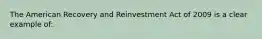 The American Recovery and Reinvestment Act of 2009 is a clear example of: