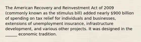 The American Recovery and Reinvestment Act of 2009 (commonly known as the stimulus bill) added nearly 900 billion of spending on tax relief for individuals and businesses, extensions of unemployment insurance, infrastructure development, and various other projects. It was designed in the ______ economic tradition.