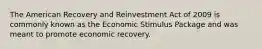 The American Recovery and Reinvestment Act of 2009 is commonly known as the Economic Stimulus Package and was meant to promote economic recovery.