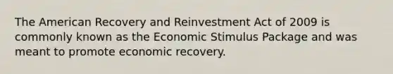 The American Recovery and Reinvestment Act of 2009 is commonly known as the Economic Stimulus Package and was meant to promote economic recovery.