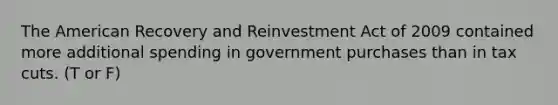 The American Recovery and Reinvestment Act of 2009 contained more additional spending in government purchases than in tax cuts. (T or F)