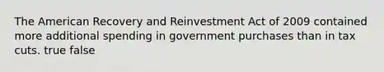 The American Recovery and Reinvestment Act of 2009 contained more additional spending in government purchases than in tax cuts. true false