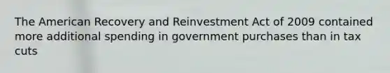 The American Recovery and Reinvestment Act of 2009 contained more additional spending in government purchases than in tax cuts