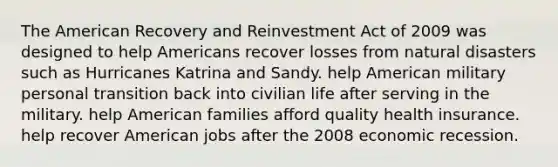 The American Recovery and Reinvestment Act of 2009 was designed to help Americans recover losses from natural disasters such as Hurricanes Katrina and Sandy. help American military personal transition back into civilian life after serving in the military. help American families afford quality health insurance. help recover American jobs after the 2008 economic recession.