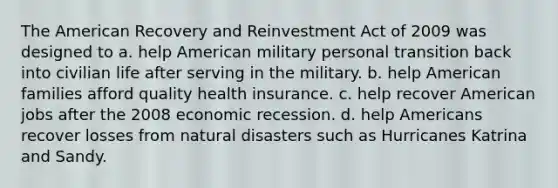 The American Recovery and Reinvestment Act of 2009 was designed to a. help American military personal transition back into civilian life after serving in the military. b. help American families afford quality health insurance. c. help recover American jobs after the 2008 economic recession. d. help Americans recover losses from natural disasters such as Hurricanes Katrina and Sandy.