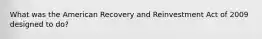 What was the American Recovery and Reinvestment Act of 2009 designed to do?