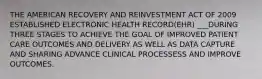 THE AMERICAN RECOVERY AND REINVESTMENT ACT OF 2009 ESTABLISHED ELECTRONIC HEALTH RECORD(EHR) ___DURING THREE STAGES TO ACHIEVE THE GOAL OF IMPROVED PATIENT CARE OUTCOMES AND DELIVERY AS WELL AS DATA CAPTURE AND SHARING ADVANCE CLINICAL PROCESSESS AND IMPROVE OUTCOMES.