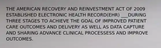 THE AMERICAN RECOVERY AND REINVESTMENT ACT OF 2009 ESTABLISHED ELECTRONIC HEALTH RECORD(EHR) ___DURING THREE STAGES TO ACHIEVE THE GOAL OF IMPROVED PATIENT CARE OUTCOMES AND DELIVERY AS WELL AS DATA CAPTURE AND SHARING ADVANCE CLINICAL PROCESSESS AND IMPROVE OUTCOMES.