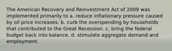 The American Recovery and Reinvestment Act of 2009 was implemented primarily to a. reduce inflationary pressure caused by oil price increases. b. curb the overspending by households that contributed to the Great Recession. c. bring the federal budget back into balance. d. stimulate aggregate demand and employment.