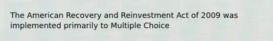 The American Recovery and Reinvestment Act of 2009 was implemented primarily to Multiple Choice