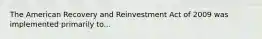 The American Recovery and Reinvestment Act of 2009 was implemented primarily to...