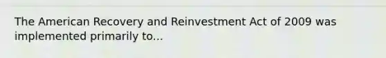 The American Recovery and Reinvestment Act of 2009 was implemented primarily to...