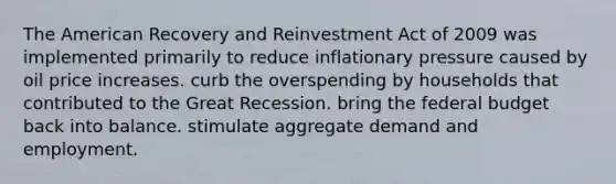 The American Recovery and Reinvestment Act of 2009 was implemented primarily to reduce inflationary pressure caused by oil price increases. curb the overspending by households that contributed to the Great Recession. bring the federal budget back into balance. stimulate aggregate demand and employment.