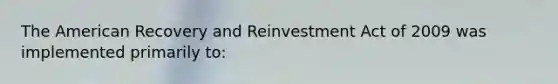 The American Recovery and Reinvestment Act of 2009 was implemented primarily to: