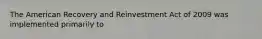 The American Recovery and Reinvestment Act of 2009 was implemented primarily to