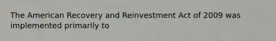 The American Recovery and Reinvestment Act of 2009 was implemented primarily to