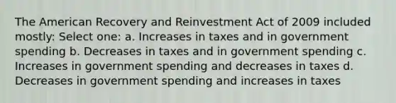 The American Recovery and Reinvestment Act of 2009 included mostly: Select one: a. Increases in taxes and in government spending b. Decreases in taxes and in government spending c. Increases in government spending and decreases in taxes d. Decreases in government spending and increases in taxes