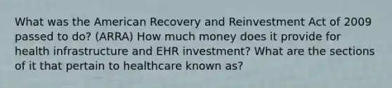 What was the American Recovery and Reinvestment Act of 2009 passed to do? (ARRA) How much money does it provide for health infrastructure and EHR investment? What are the sections of it that pertain to healthcare known as?