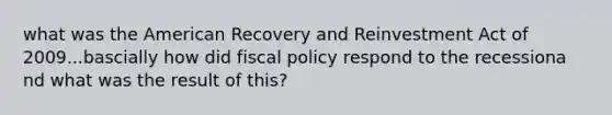 what was the American Recovery and Reinvestment Act of 2009...bascially how did fiscal policy respond to the recessiona nd what was the result of this?