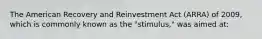 The American Recovery and Reinvestment Act (ARRA) of 2009, which is commonly known as the "stimulus," was aimed at: