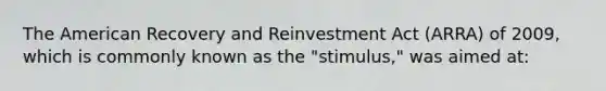 The American Recovery and Reinvestment Act (ARRA) of 2009, which is commonly known as the "stimulus," was aimed at: