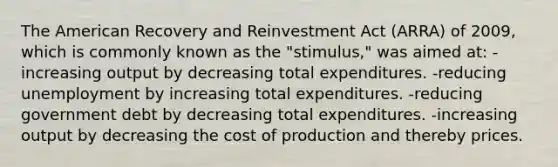 The American Recovery and Reinvestment Act (ARRA) of 2009, which is commonly known as the "stimulus," was aimed at: -increasing output by decreasing total expenditures. -reducing unemployment by increasing total expenditures. -reducing government debt by decreasing total expenditures. -increasing output by decreasing the cost of production and thereby prices.