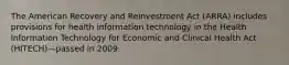 The American Recovery and Reinvestment Act (ARRA) includes provisions for health information technology in the Health Information Technology for Economic and Clinical Health Act (HITECH)—passed in 2009.