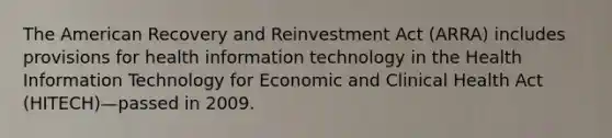 The American Recovery and Reinvestment Act (ARRA) includes provisions for health information technology in the Health Information Technology for Economic and Clinical Health Act (HITECH)—passed in 2009.