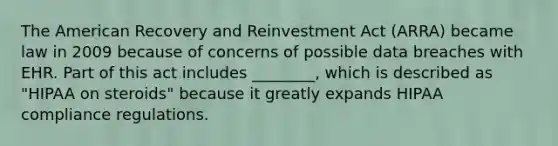 The American Recovery and Reinvestment Act (ARRA) became law in 2009 because of concerns of possible data breaches with EHR. Part of this act includes ________, which is described as "HIPAA on steroids" because it greatly expands HIPAA compliance regulations.