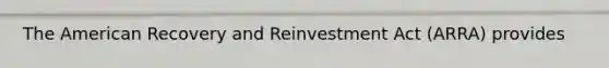 The American Recovery and Reinvestment Act (ARRA) provides