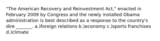 "The American Recovery and Reinvestment Act," enacted in February 2009 by Congress and the newly installed Obama administration is best described as a response to the country's dire _______. a.)foreign relations b.)economy c.)sports franchises d.)climate