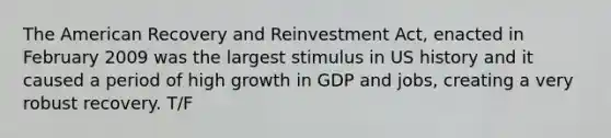 The American Recovery and Reinvestment Act, enacted in February 2009 was the largest stimulus in US history and it caused a period of high growth in GDP and jobs, creating a very robust recovery. T/F